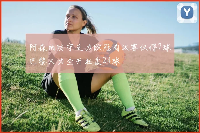 阿森纳防守乏力欧冠淘汰赛仅得7球巴黎火力全开狂轰24球